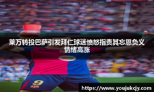 莱万转投巴萨引发拜仁球迷愤怒指责其忘恩负义情绪高涨