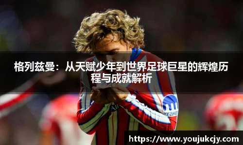 格列兹曼：从天赋少年到世界足球巨星的辉煌历程与成就解析