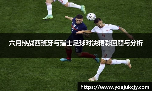 六月热战西班牙与瑞士足球对决精彩回顾与分析